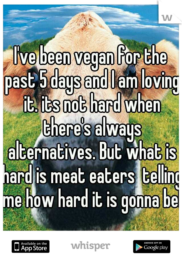 I've been vegan for the past 5 days and I am loving it. its not hard when there's always alternatives. But what is hard is meat eaters  telling me how hard it is gonna be! 