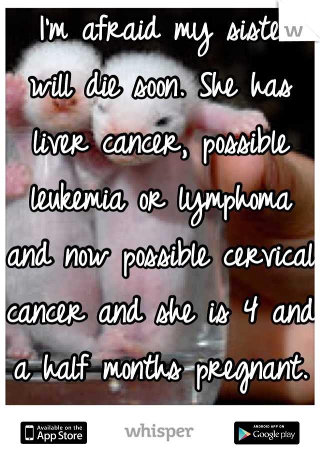  I'm afraid my sister will die soon. She has  liver cancer, possible leukemia or lymphoma and now possible cervical cancer and she is 4 and a half months pregnant. I don't want to lose her!! 