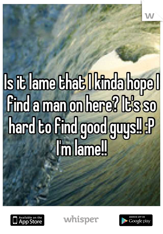 Is it lame that I kinda hope I find a man on here? It's so hard to find good guys!! :P I'm lame!!