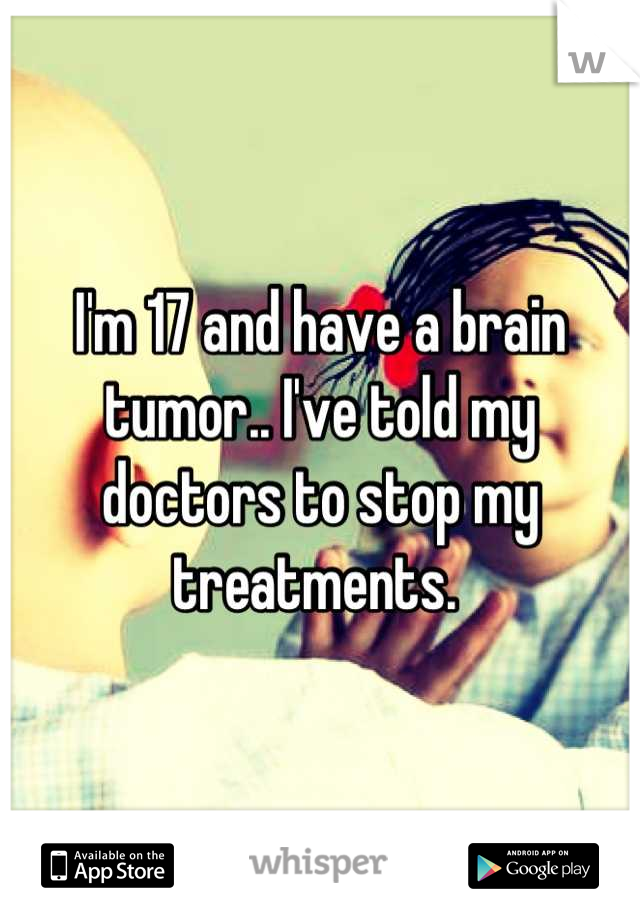 I'm 17 and have a brain tumor.. I've told my doctors to stop my treatments. 