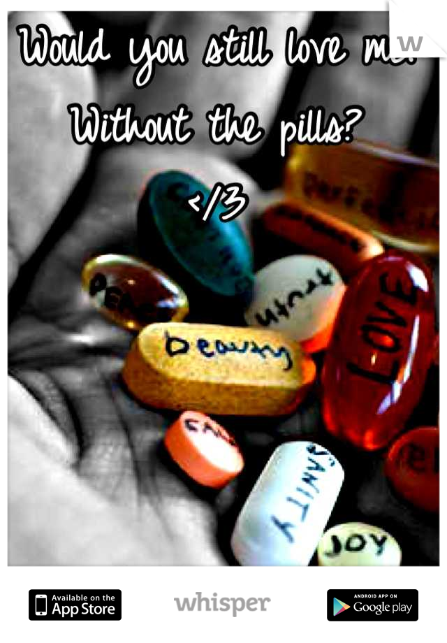 Would you still love me. 
Without the pills? 
</3
