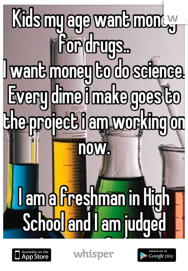 Kids my age want money for drugs.. 
I want money to do science. Every dime i make goes to the project i am working on now.

I am a freshman in High School and I am judged because of this..
