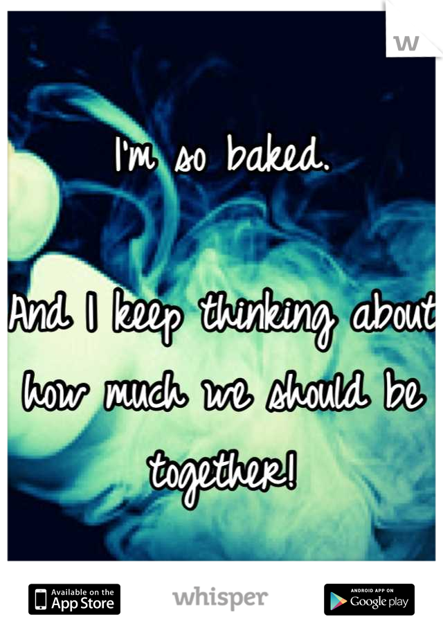 I'm so baked.

And I keep thinking about how much we should be together!