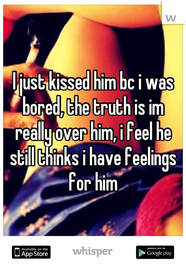 I just kissed him bc i was bored, the truth is im really over him, i feel he still thinks i have feelings for him