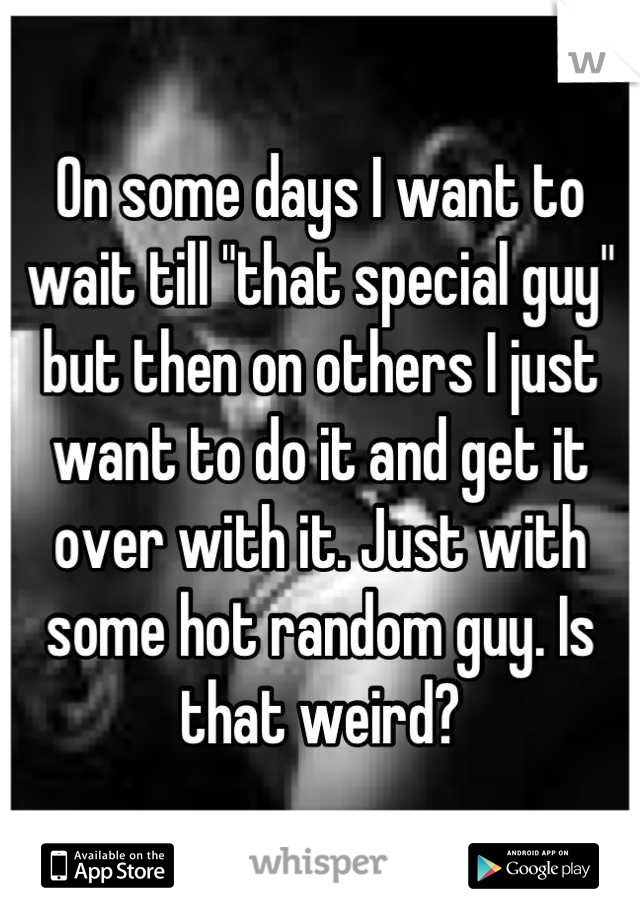 On some days I want to wait till "that special guy" but then on others I just want to do it and get it over with it. Just with some hot random guy. Is that weird?