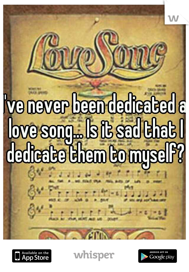 I've never been dedicated a love song... Is it sad that I dedicate them to myself?