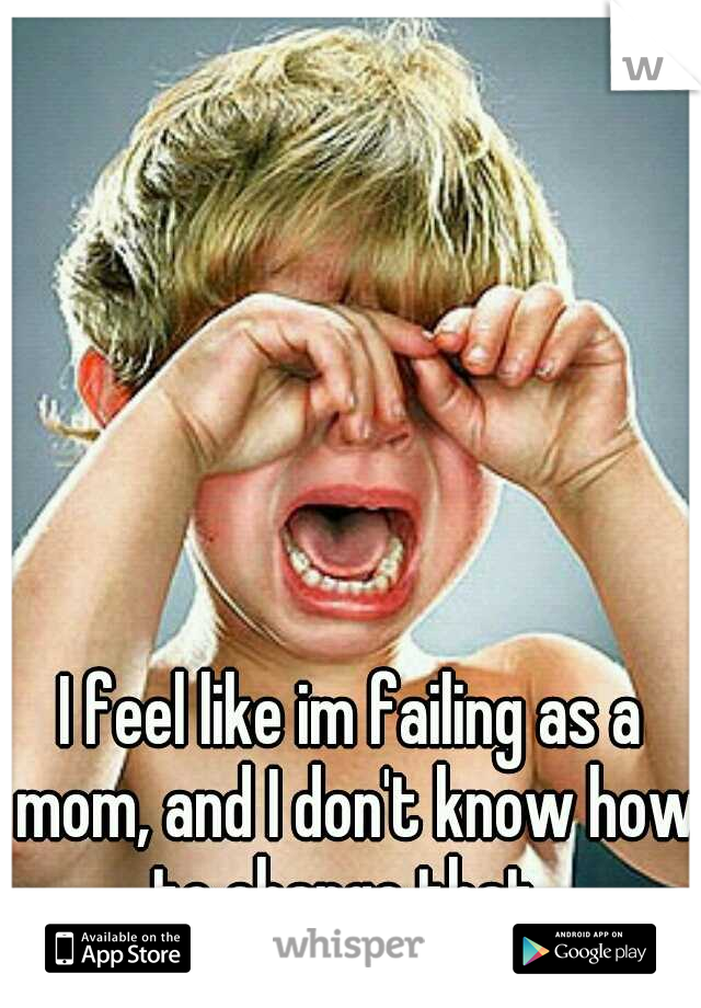 I feel like im failing as a mom, and I don't know how to change that..