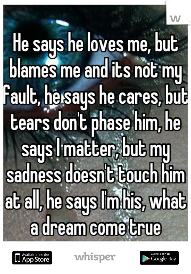 He says he loves me, but blames me and its not my fault, he says he cares, but tears don't phase him, he says I matter, but my sadness doesn't touch him at all, he says I'm his, what a dream come true