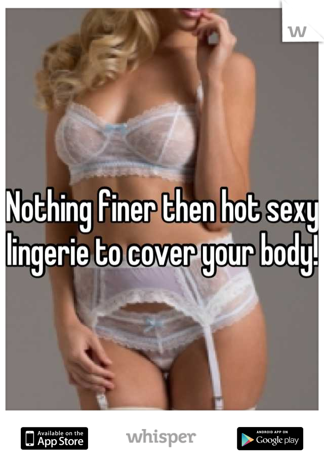 Nothing finer then hot sexy lingerie to cover your body!