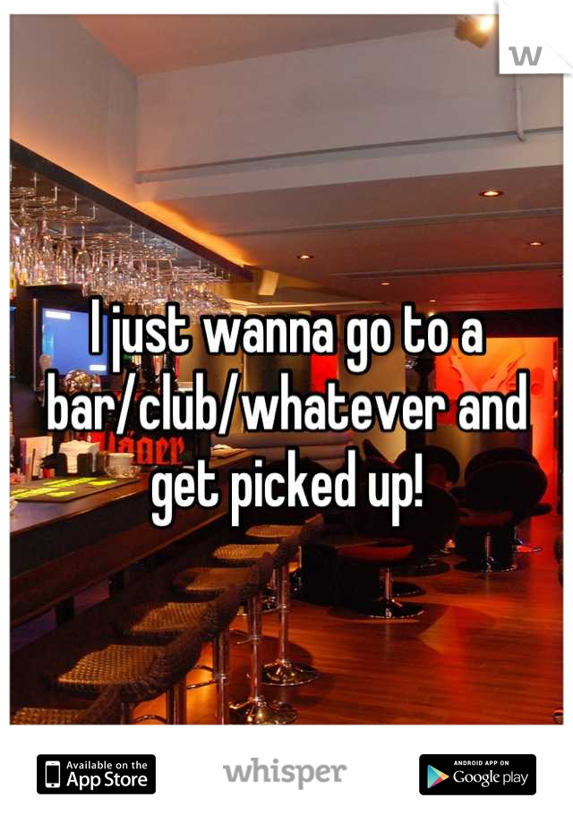 I just wanna go to a bar/club/whatever and get picked up!