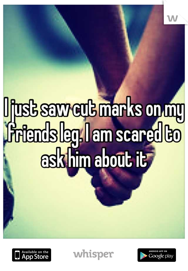 I just saw cut marks on my friends leg. I am scared to ask him about it
