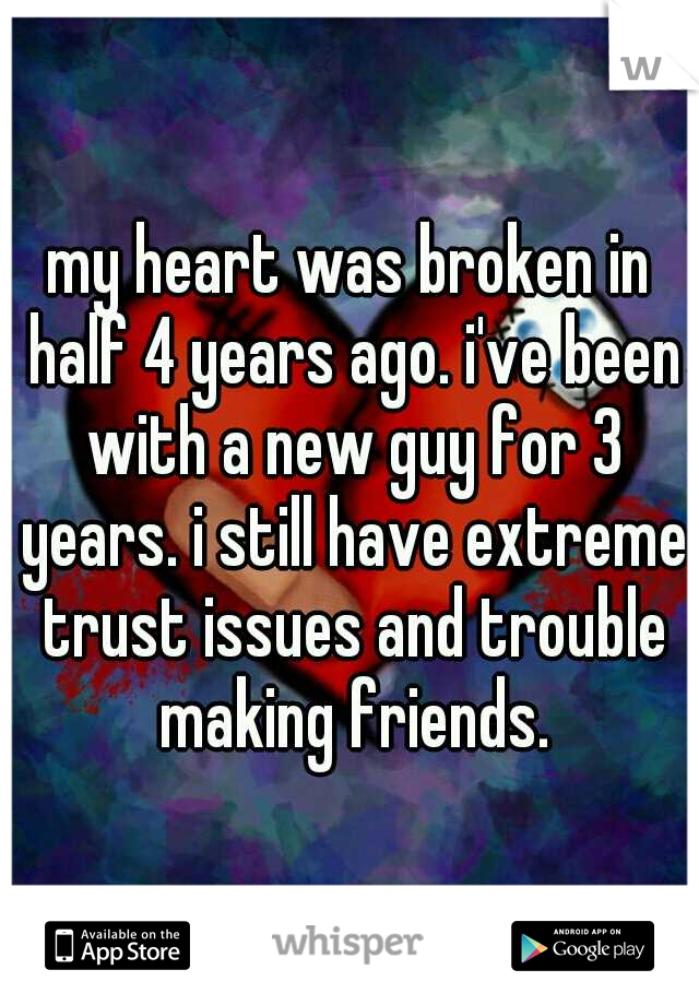 my heart was broken in half 4 years ago. i've been with a new guy for 3 years. i still have extreme trust issues and trouble making friends.
