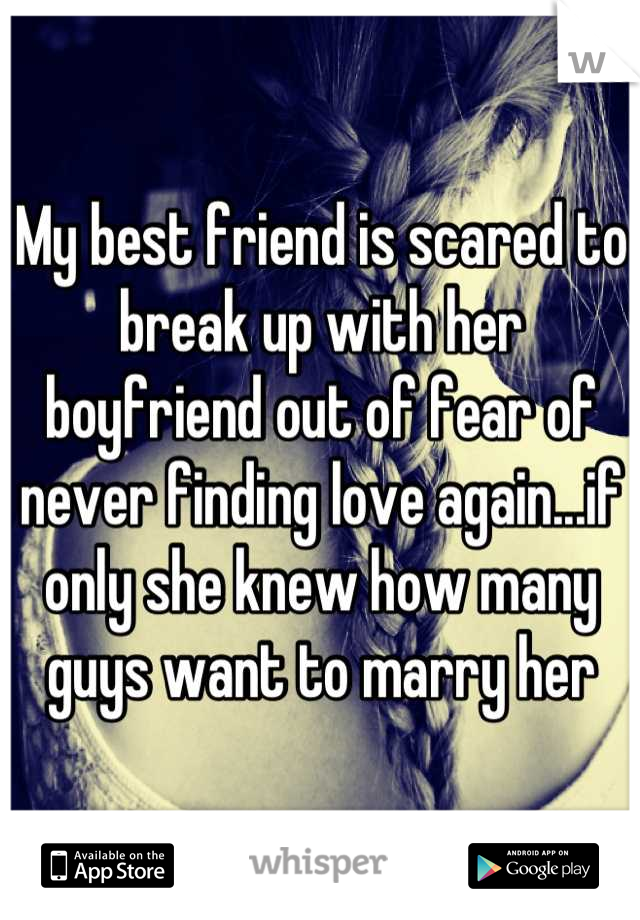 My best friend is scared to break up with her boyfriend out of fear of never finding love again...if only she knew how many guys want to marry her