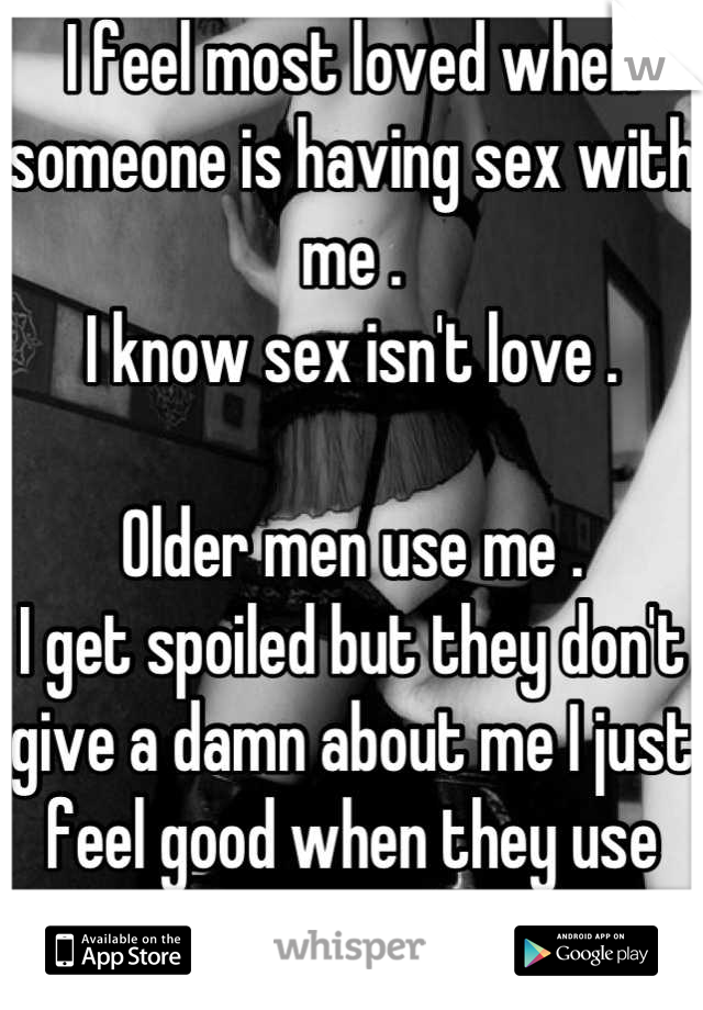 I feel most loved when someone is having sex with me . 
I know sex isn't love . 

Older men use me . 
I get spoiled but they don't give a damn about me I just feel good when they use me I guess .... :/