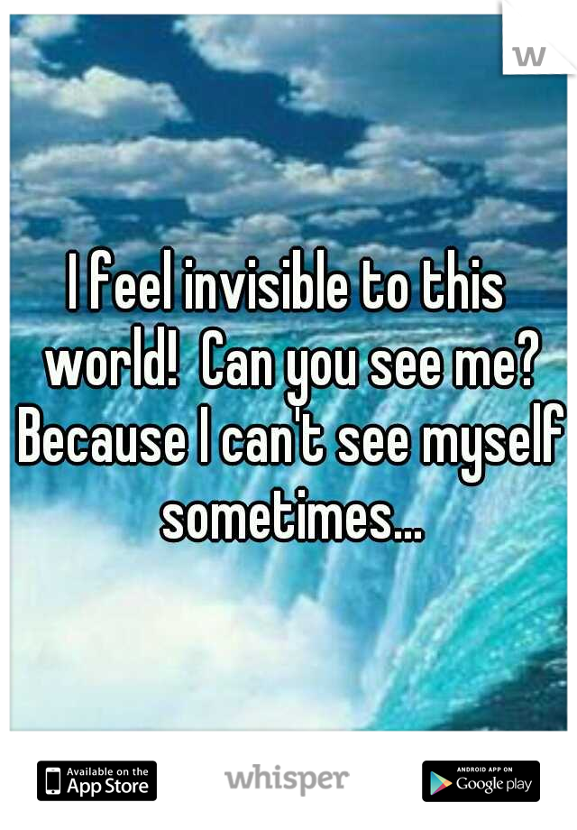 I feel invisible to this world!  Can you see me? Because I can't see myself sometimes...