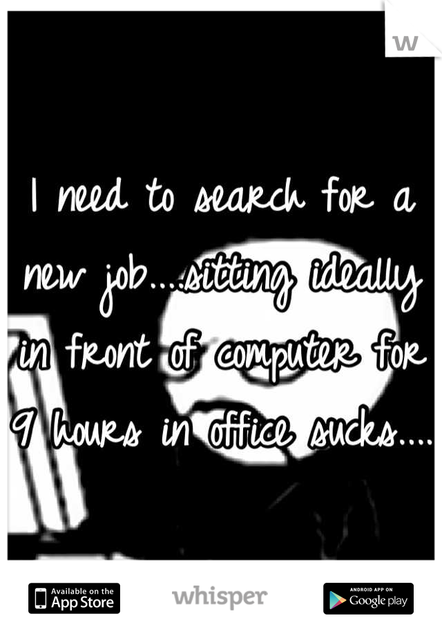 I need to search for a new job....sitting ideally in front of computer for 9 hours in office sucks....