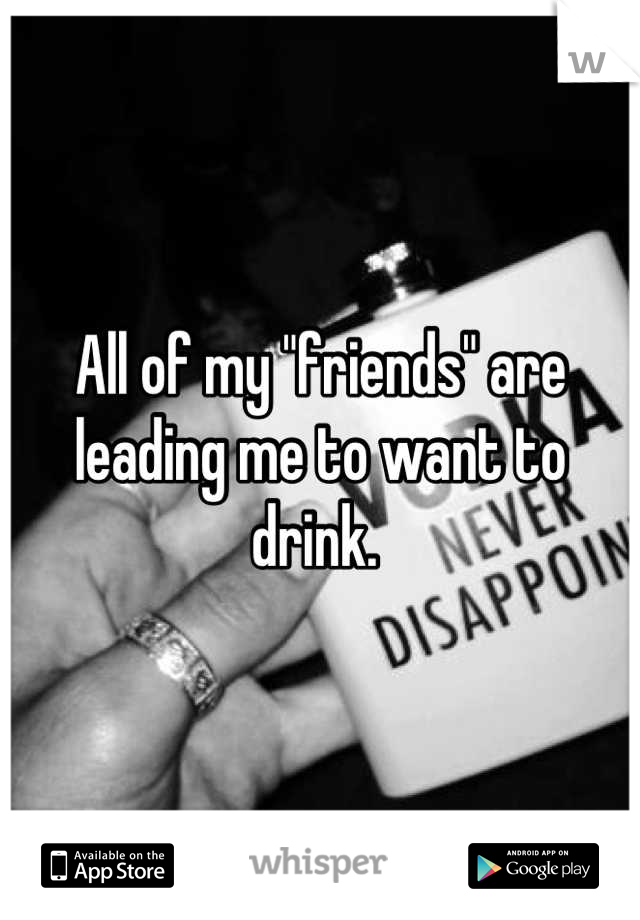 All of my "friends" are leading me to want to drink. 