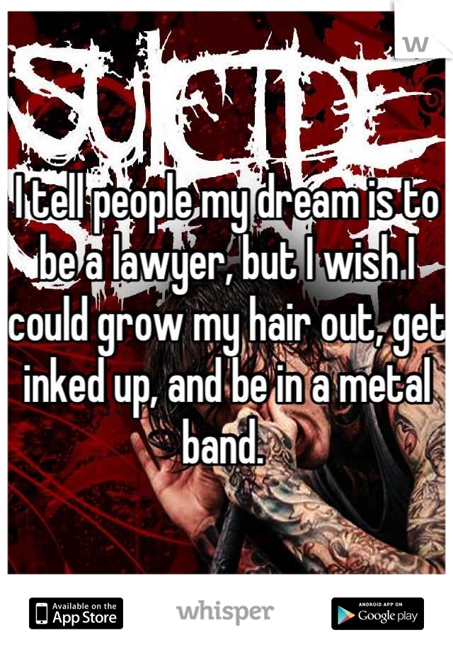 I tell people my dream is to be a lawyer, but I wish I could grow my hair out, get inked up, and be in a metal band. 