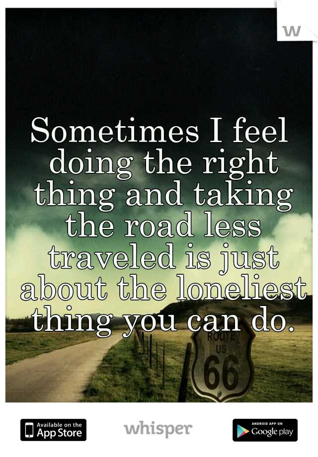 Sometimes I feel doing the right thing and taking the road less traveled is just about the loneliest thing you can do.