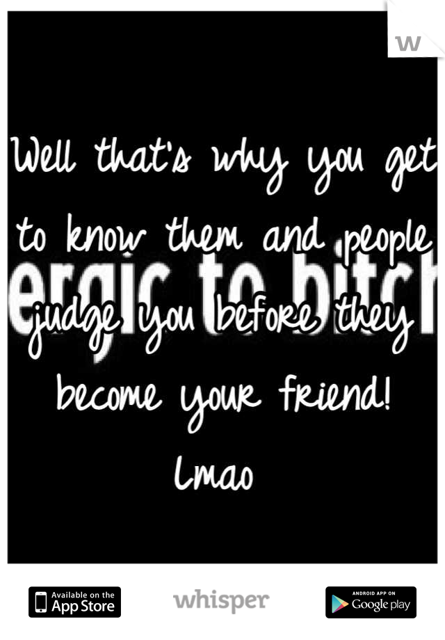 Well that's why you get to know them and people judge you before they become your friend! Lmao 