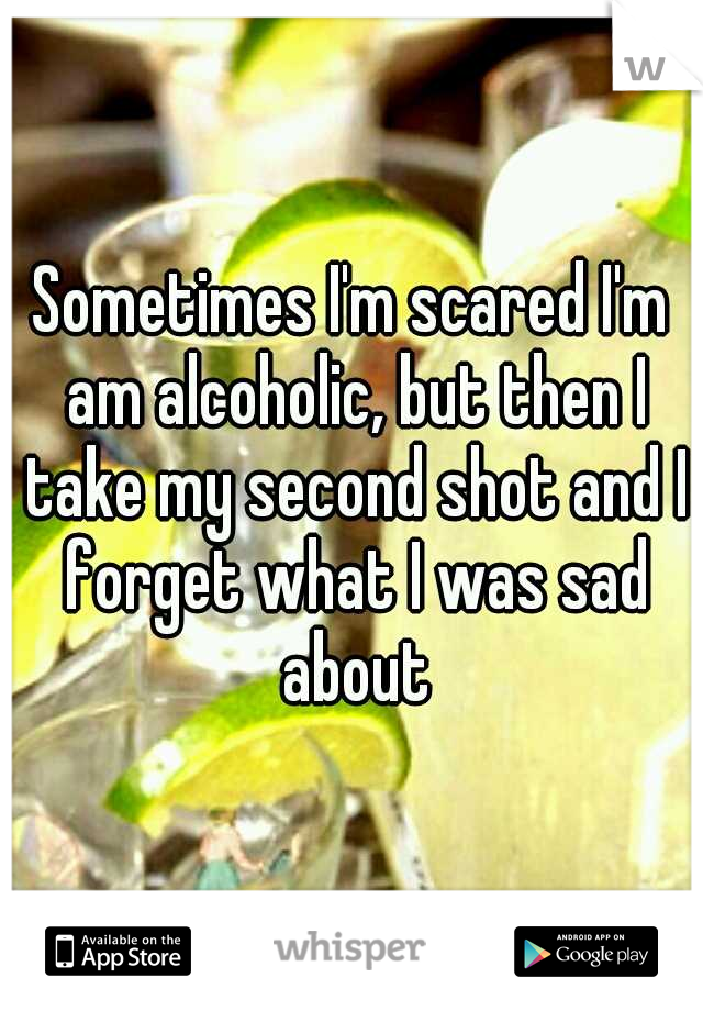 Sometimes I'm scared I'm am alcoholic, but then I take my second shot and I forget what I was sad about