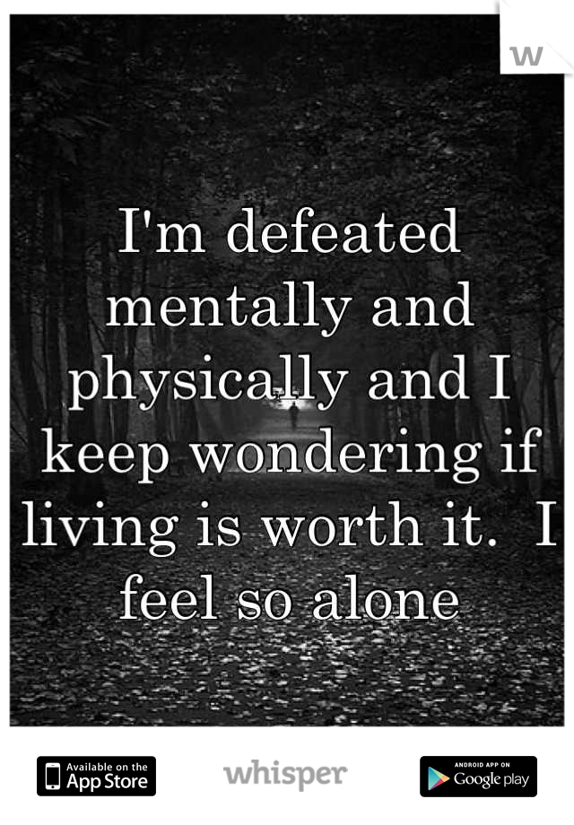 I'm defeated mentally and physically and I keep wondering if living is worth it.  I feel so alone