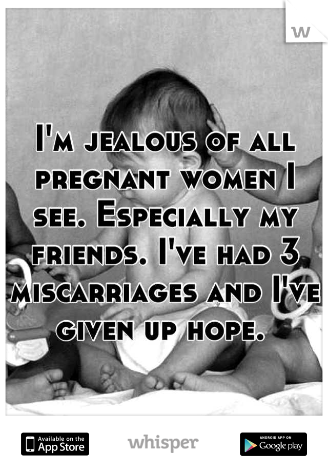 I'm jealous of all pregnant women I see. Especially my friends. I've had 3 miscarriages and I've given up hope. 