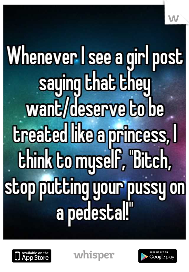 Whenever I see a girl post saying that they want/deserve to be treated like a princess, I think to myself, "Bitch, stop putting your pussy on a pedestal!"
