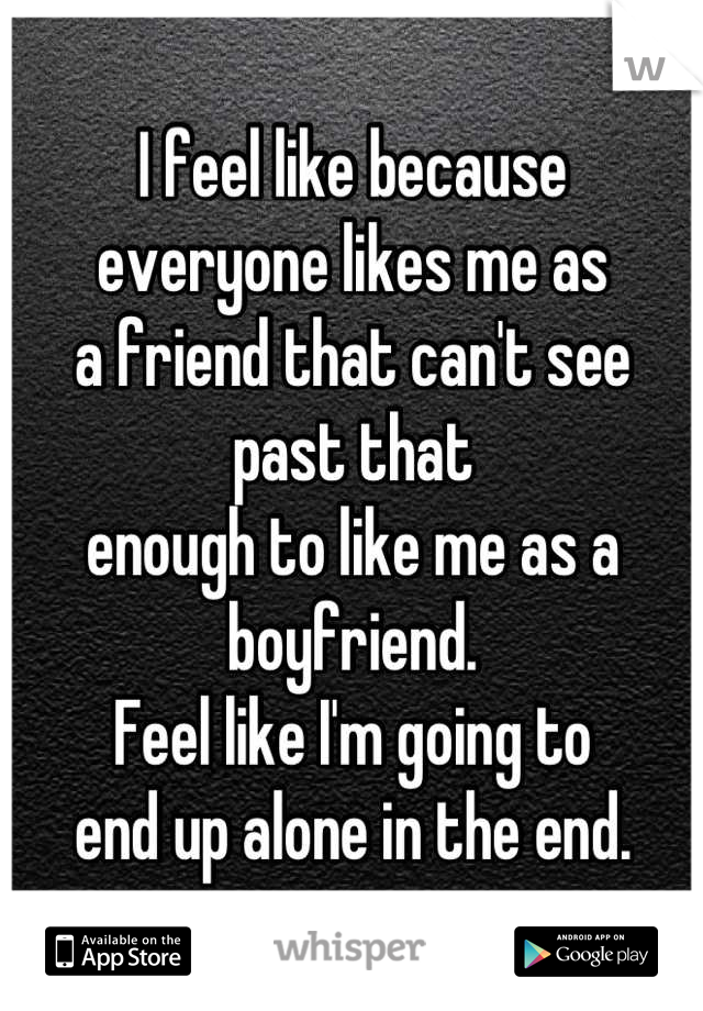 I feel like because 
everyone likes me as 
a friend that can't see past that 
enough to like me as a boyfriend. 
Feel like I'm going to 
end up alone in the end.