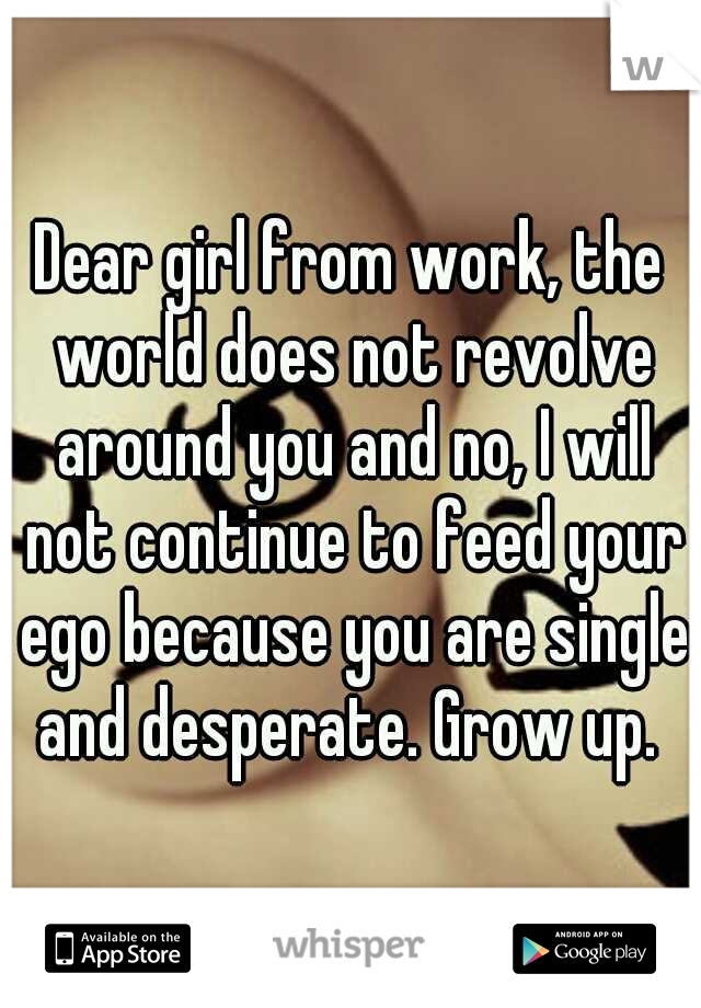 Dear girl from work, the world does not revolve around you and no, I will not continue to feed your ego because you are single and desperate. Grow up. 
