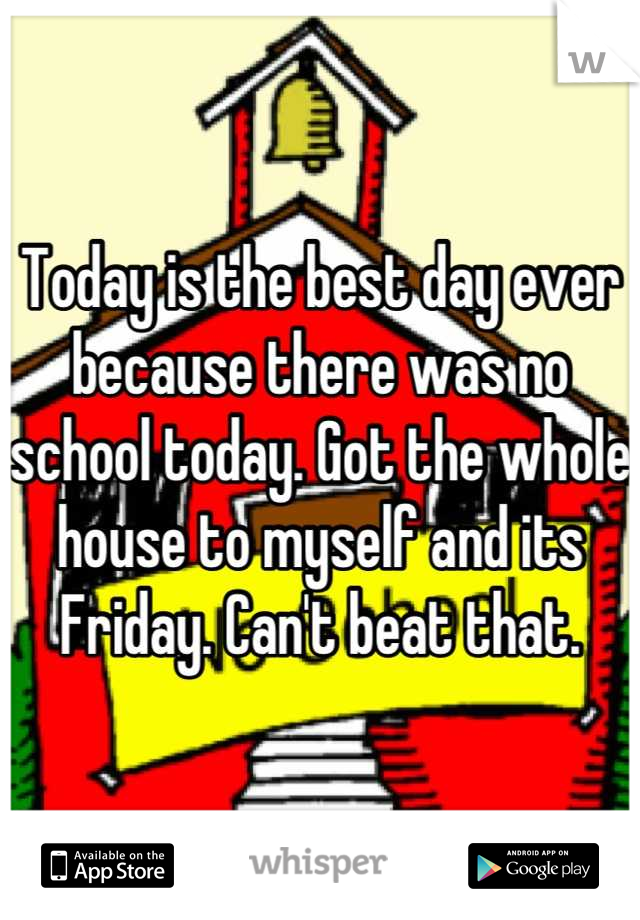 Today is the best day ever because there was no school today. Got the whole house to myself and its Friday. Can't beat that.