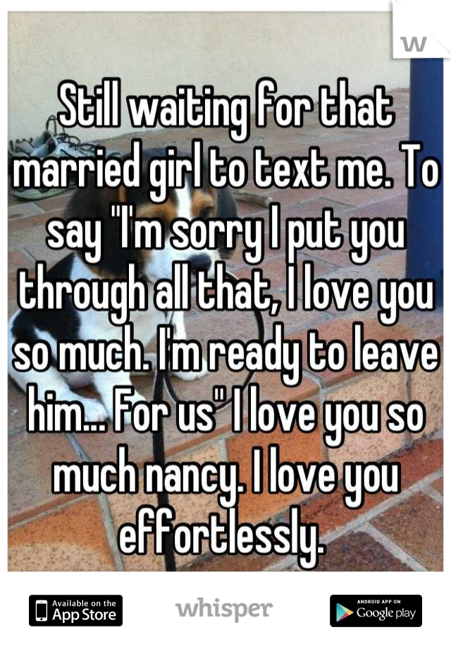 Still waiting for that married girl to text me. To say "I'm sorry I put you through all that, I love you so much. I'm ready to leave him... For us" I love you so much nancy. I love you effortlessly. 