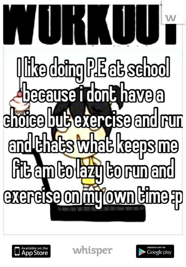 I like doing P.E at school because i dont have a choice but exercise and run and thats what keeps me fit am to lazy to run and exercise on my own time :p