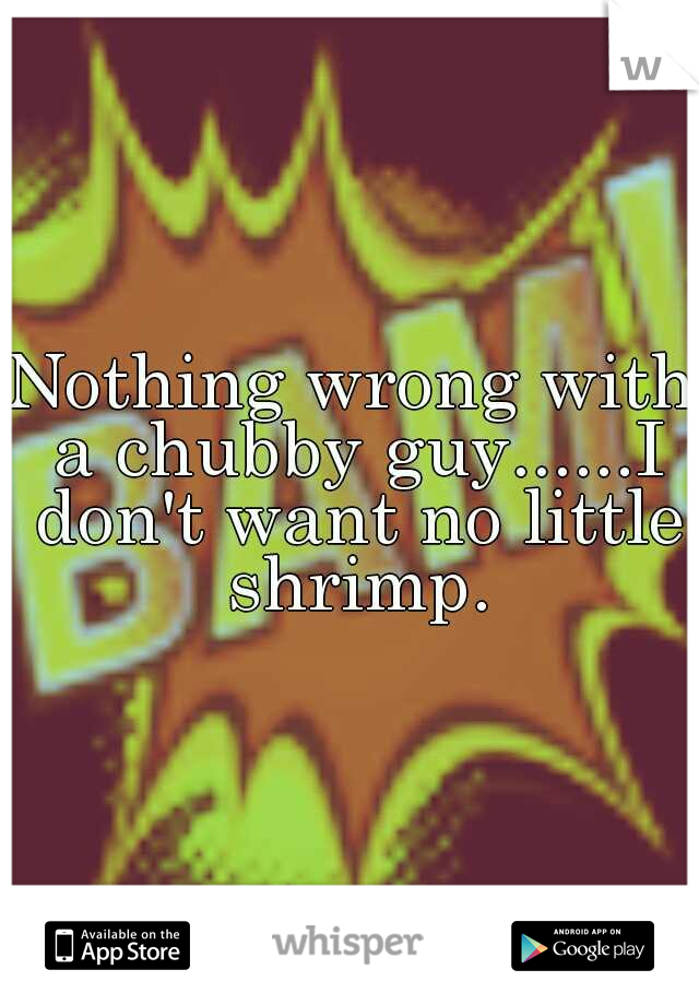 Nothing wrong with a chubby guy......I don't want no little shrimp.