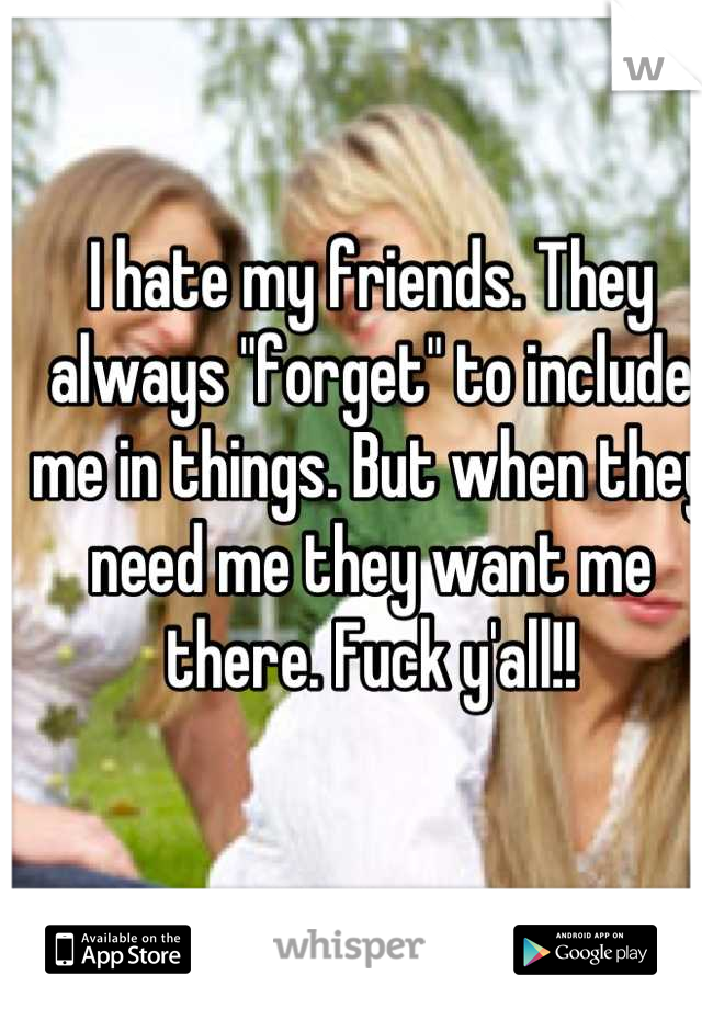 I hate my friends. They always "forget" to include me in things. But when they need me they want me there. Fuck y'all!!