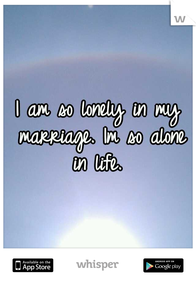 I am so lonely in my marriage. Im so alone in life. 