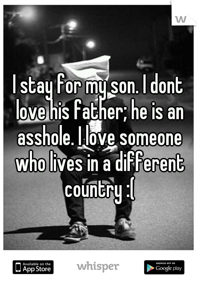 I stay for my son. I dont love his father; he is an asshole. I love someone who lives in a different country :(