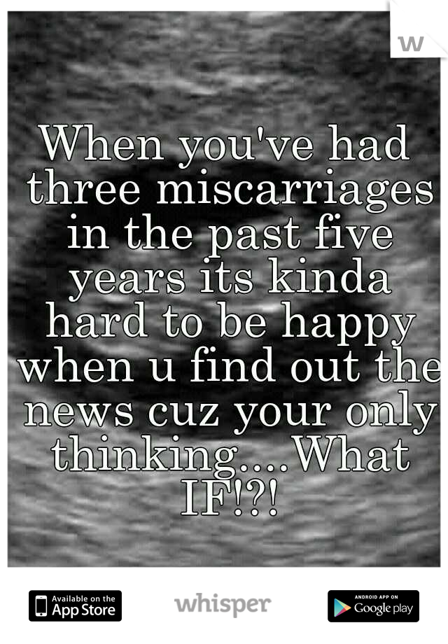 When you've had three miscarriages in the past five years its kinda hard to be happy when u find out the news cuz your only thinking....What IF!?!