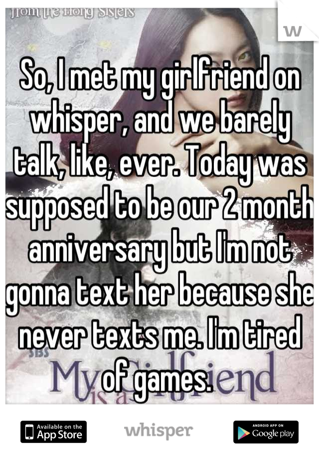 So, I met my girlfriend on whisper, and we barely talk, like, ever. Today was supposed to be our 2 month anniversary but I'm not gonna text her because she never texts me. I'm tired of games. 