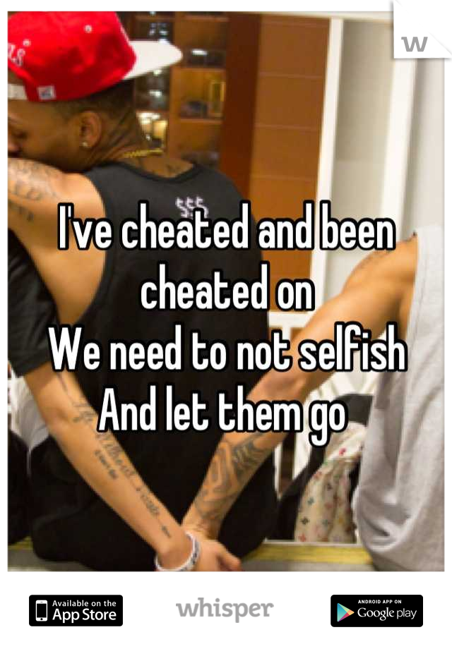 I've cheated and been cheated on 
We need to not selfish 
And let them go 