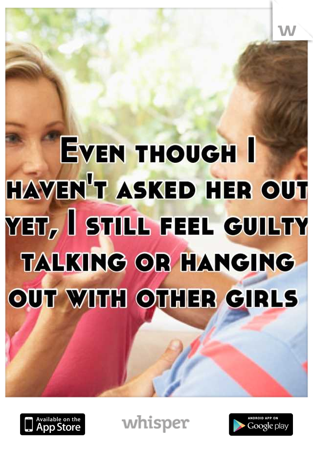 Even though I haven't asked her out yet, I still feel guilty talking or hanging out with other girls 