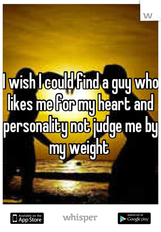 I wish I could find a guy who likes me for my heart and personality not judge me by my weight 