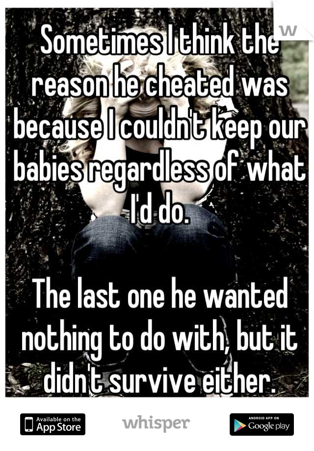 Sometimes I think the reason he cheated was because I couldn't keep our babies regardless of what I'd do. 

The last one he wanted nothing to do with, but it didn't survive either.