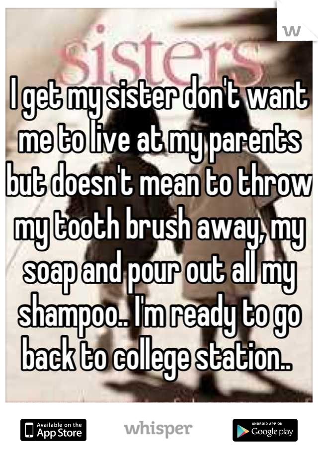 I get my sister don't want me to live at my parents but doesn't mean to throw my tooth brush away, my soap and pour out all my shampoo.. I'm ready to go back to college station.. 