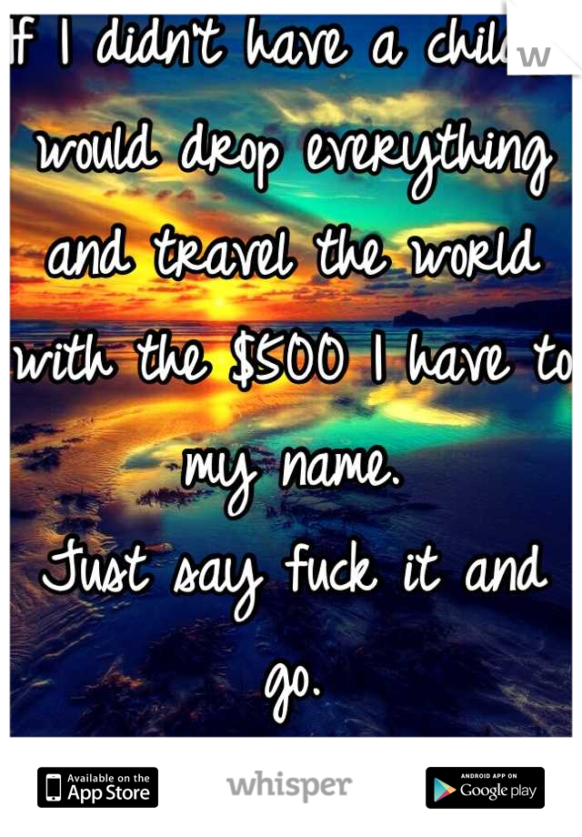 If I didn't have a child, I would drop everything and travel the world with the $500 I have to my name. 
Just say fuck it and go. 
And not tell anyone. 