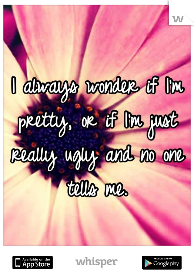 I always wonder if I'm pretty, or if I'm just really ugly and no one tells me.