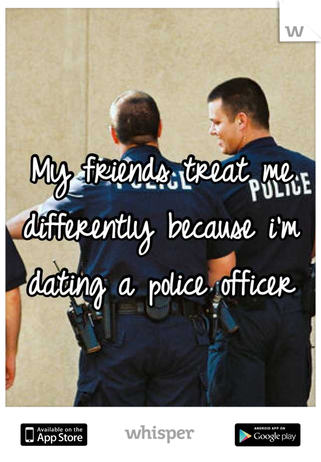 My friends treat me differently because i'm dating a police officer