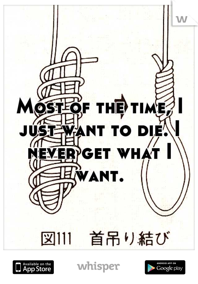 Most of the time, I just want to die. I never get what I want.