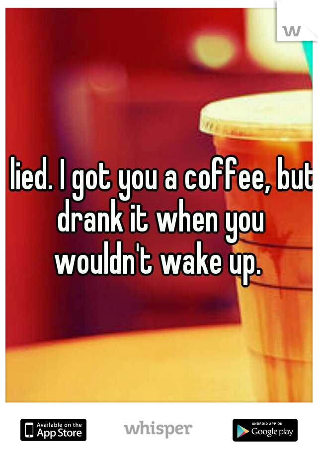 I lied. I got you a coffee, but drank it when you wouldn't wake up. 
