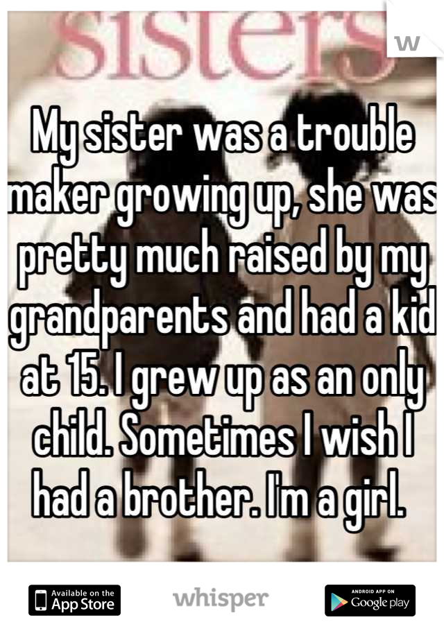 My sister was a trouble maker growing up, she was pretty much raised by my grandparents and had a kid at 15. I grew up as an only child. Sometimes I wish I had a brother. I'm a girl. 